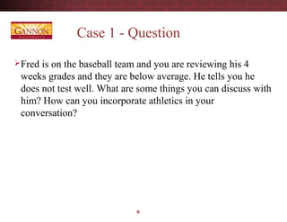 9
Case 1 - Question
Fred is on the baseball team and you are reviewing his 4
weeks grades and they are below average. He tells you he
does not test well. What are some things you can discuss with
him? How can you incorporate athletics in your
conversation?
 