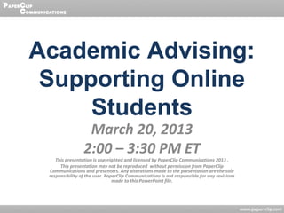 Academic Advising:
 Supporting Online
     Students
                  March 20, 2013
                 2:00 – 3:30 PM ET
    This presentation is copyrighted and licensed by PaperClip Communications 2013 .
      This presentation may not be reproduced without permission from PaperClip
 Communications and presenters. Any alterations made to the presentation are the sole
 responsibility of the user. PaperClip Communications is not responsible for any revisions
                                made to this PowerPoint file.
 
