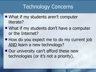 Technology Concerns What if my students aren’t computer literate? What if my students don’t have a computer or the Internet? How do you expect me to do my current job  AND  learn a new technology? Our university can’t afford these new technologies (or it’s not a priority). 