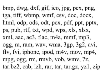 bmp, dwg, dxf, gif, ico, jpg, pcx, png, tga, tiff, wbmp, wmf, csv, doc, docx, html, odp, ods, odt, pcx, pdf, ppt, pptx, ps, pub, rtf, txt, wpd, wps, xls, xlsx, xml, aac, ac3, flac, m4a, mmf, mp3, ogg, ra, ram, wav, wma, 3gp, 3g2, avi, flv, fvi, iphone, ipod, m4v, mov, mp4, mpg, ogg, rm, rmvb, vob, wmv, 7z, tar.bz2, cab, izh, rar, tar, tar.gz, yz1, zip 