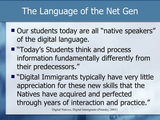 The Language of the Net Gen Digital Natives, Digital Immigrants (Prensky, 2001) Our students today are all “native speakers” of the digital language.  “ Today’s Students think and process information fundamentally differently from their predecessors.” “ Digital Immigrants typically have very little appreciation for these new skills that the Natives have acquired and perfected through years of interaction and practice.” 