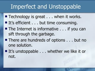 Imperfect and Unstoppable  Technology is great . . . when it works. It’s efficient . . . but time consuming. The Internet is informative . . . if you can sift through the garbage. There are hundreds of options . . . but no one solution. It’s unstoppable . . . whether we like it or not. 