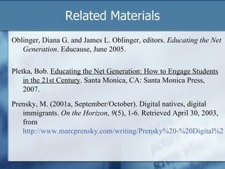 Related Materials Oblinger, Diana G. and James L. Oblinger, editors.  Educating the Net Generation . Educause, June 2005. Prensky, M. (2001a, September/October). Digital natives, digital immigrants.  On the Horizon ,  9 (5), 1-6. Retrieved April 30, 2003, from  http://www.marcprensky.com/writing/Prensky%20-%20Digital%20Natives,%20Digital%20Immigrants%20-%20Part1.pdf Pletka, Bob.  Educating the Net Generation: How to Engage Students in the 21st Century . Santa Monica, CA: Santa Monica Press, 2007.  