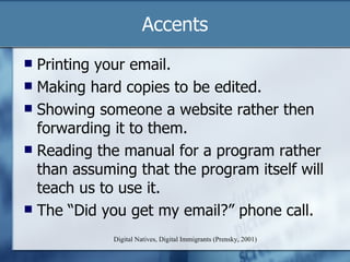 Accents Digital Natives, Digital Immigrants (Prensky, 2001) Printing your email. Making hard copies to be edited. Showing someone a website rather then forwarding it to them. Reading the manual for a program rather than assuming that the program itself will teach us to use it. The “Did you get my email?” phone call. 
