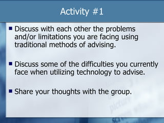 Activity #1 Discuss with each other the problems and/or limitations you are facing using traditional methods of advising. Discuss some of the difficulties you currently face when utilizing technology to advise. Share your thoughts with the group. 
