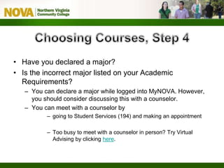• Have you declared a major?
• Is the incorrect major listed on your Academic
Requirements?
– You can declare a major while logged into MyNOVA. However,
you should consider discussing this with a counselor.
– You can meet with a counselor by
– going to Student Services (194) and making an appointment
– Too busy to meet with a counselor in person? Try Virtual
Advising by clicking here.
 
