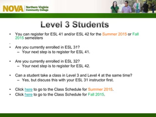 • You can register for ESL 41 and/or ESL 42 for the Summer 2015 or Fall
2015 semesters
.
• Are you currently enrolled in ESL 31?
– Your next step is to register for ESL 41.
• Are you currently enrolled in ESL 32?
– Your next step is to register for ESL 42.
• Can a student take a class in Level 3 and Level 4 at the same time?
– Yes, but discuss this with your ESL 31 instructor first.
• Click here to go to the Class Schedule for Summer 2015.
• Click here to go to the Class Schedule for Fall 2015.
 