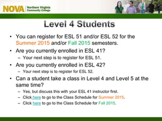 • You can register for ESL 51 and/or ESL 52 for the
Summer 2015 and/or Fall 2015 semesters.
• Are you currently enrolled in ESL 41?
– Your next step is to register for ESL 51.
• Are you currently enrolled in ESL 42?
– Your next step is to register for ESL 52.
• Can a student take a class in Level 4 and Level 5 at the
same time?
– Yes, but discuss this with your ESL 41 instructor first.
– Click here to go to the Class Schedule for Summer 2015.
– Click here to go to the Class Schedule for Fall 2015.
 