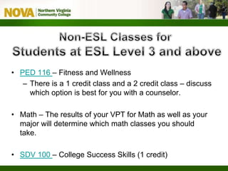 • PED 116 – Fitness and Wellness
– There is a 1 credit class and a 2 credit class – discuss
which option is best for you with a counselor.
• Math – The results of your VPT for Math as well as your
major will determine which math classes you should
take.
• SDV 100 – College Success Skills (1 credit)
 