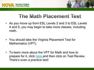 • As you move up from ESL Levels 2 and 3 to ESL Levels
4 and 5, you may begin to take more classes, including
math.
• You should take the Virginia Placement Test for
Mathematics (VPT).
• To learn more about the VPT for Math and how to
prepare for it, click here and then click on Test Review.
There’s even a practice test!
 