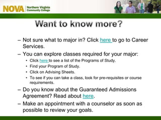 – Not sure what to major in? Click here to go to Career
Services.
– You can explore classes required for your major:
• Click here to see a list of the Programs of Study.
• Find your Program of Study.
• Click on Advising Sheets.
• To see if you can take a class, look for pre-requisites or course
requirements.
– Do you know about the Guaranteed Admissions
Agreement? Read about here.
– Make an appointment with a counselor as soon as
possible to review your goals.
 