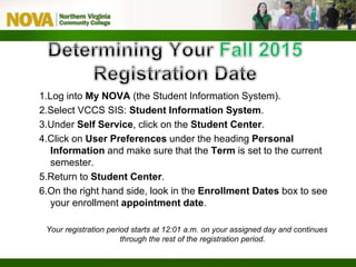 1.Log into My NOVA (the Student Information System).
2.Select VCCS SIS: Student Information System.
3.Under Self Service, click on the Student Center.
4.Click on User Preferences under the heading Personal
Information and make sure that the Term is set to the current
semester.
5.Return to Student Center.
6.On the right hand side, look in the Enrollment Dates box to see
your enrollment appointment date.
Your registration period starts at 12:01 a.m. on your assigned day and continues
through the rest of the registration period.
 