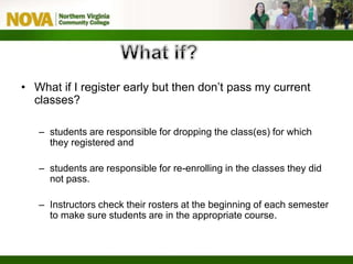 • What if I register early but then don’t pass my current
classes?
– students are responsible for dropping the class(es) for which
they registered and
– students are responsible for re-enrolling in the classes they did
not pass.
– Instructors check their rosters at the beginning of each semester
to make sure students are in the appropriate course.
 