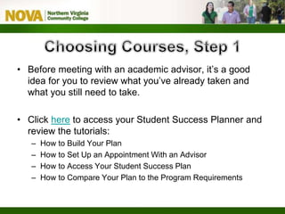 • Before meeting with an academic advisor, it’s a good
idea for you to review what you’ve already taken and
what you still need to take.
• Click here to access your Student Success Planner and
review the tutorials:
– How to Build Your Plan
– How to Set Up an Appointment With an Advisor
– How to Access Your Student Success Plan
– How to Compare Your Plan to the Program Requirements
 