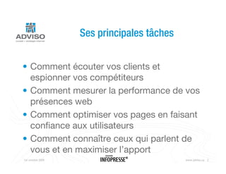 Ses principales tâches


• Comment écouter vos clients et
  espionner vos compétiteurs
• Comment mesurer la performance de vos
  présences web
• Comment optimiser vos pages en faisant
  confiance aux utilisateurs
• Comment connaître ceux qui parlent de
  vous et en maximiser l’apport
1er octobre 2009       Nouveaux outils Web   www.adviso.ca 2
 