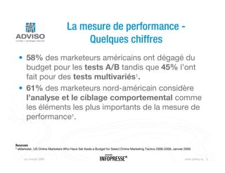 La mesure de performance -
                                        Quelques chiffres
  • 58% des marketeurs américains ont dégagé du
    budget pour les tests A/B tandis que 45% l’ont
    fait pour des tests multivariés1.
  • 61% des marketeurs nord-américain considère
    l’analyse et le ciblage comportemental comme
    les éléments les plus importants de la mesure de
    performance1.


Sources
1 eMarketer, US Online Marketers Who Have Set Aside a Budget for Select Online Marketing Tactics 2006-2008, Janvier 2009




     1er octobre 2009                                    Nouveaux outils Web                                        www.adviso.ca 5
 