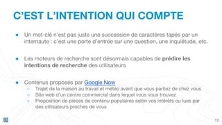 C’EST L’INTENTION QUI COMPTE
10
● Un mot-clé n’est pas juste une succession de caractères tapés par un
internaute : c’est une porte d’entrée sur une question, une inquiétude, etc.
● Les moteurs de recherche sont désormais capables de prédire les
intentions de recherche des utilisateurs
● Contenus proposés par Google Now
○ Trajet de la maison au travail et météo avant que vous partiez de chez vous
○ Site web d’un centre commercial dans lequel vous vous trouvez
○ Proposition de pièces de contenu populaires selon vos intérêts ou lues par
des utilisateurs proches de vous
 