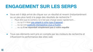 ENGAGEMENT SUR LES SERPS
12
● Vous est-il déjà arrivé de cliquer sur un résultat et revenir (instantanément
ou un peu plus tard) à la page des résultats de recherche ?
○ Peut-être que le contenu ne s’est pas chargé assez rapidement…
○ … ou qu’il n’était pas adapté à votre type d’appareil…
○ … ou qu’une publicité intempestive vous a frustré...
○ … ou qu’il ne répondait simplement pas à votre requête
● Tous ces éléments sont pris en compte par les moteurs de recherche et
influencent la performance des sites web
 