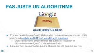 PAS JUSTE UN ALGORITHME
13
● Embauche de Search Quality Raters, des humains (comme vous et moi !)
chargés d’évaluer les SERPs et les sites web proposés
○ Qualité du contenu, prépondérance des publicités, réputation et
reconnaissance en ligne d’un site web donné, etc.
● L’été dernier, des annonces pour le Québec ont été postées sur Kijiji
 