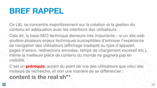 20
BREF RAPPEL
Ce L&L se concentre majoritairement sur la création et la gestion du
contenu en adéquation avec les intentions des utilisateurs.
Cela dit, la base SEO technique demeure très importante – si un site web
soulève plusieurs enjeux techniques susceptibles d’entraver l’expérience
de navigation des utilisateurs (affichage inadapté au type d’appareil,
pages d’erreur, redirections erronées, temps de chargement excessif etc.),
même la meilleure pièce de contenu du monde ne gagnera pas en
visibilité.
C’est un prérequis, autant du point de vue des utilisateurs que celui des
moteurs de recherche, et non une manière de se différencier :
content is the real sh**.
 