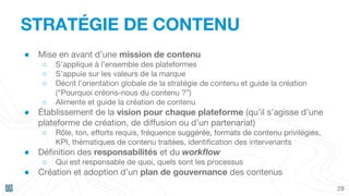 28
STRATÉGIE DE CONTENU
● Mise en avant d’une mission de contenu
○ S’applique à l’ensemble des plateformes
○ S’appuie sur les valeurs de la marque
○ Décrit l’orientation globale de la stratégie de contenu et guide la création
(“Pourquoi créons-nous du contenu ?”)
○ Alimente et guide la création de contenu
● Établissement de la vision pour chaque plateforme (qu’il s’agisse d’une
plateforme de création, de diffusion ou d’un partenariat)
○ Rôle, ton, efforts requis, fréquence suggérée, formats de contenu privilégiés,
KPI, thématiques de contenu traitées, identification des intervenants
● Définition des responsabilités et du workflow
○ Qui est responsable de quoi, quels sont les processus
● Création et adoption d’un plan de gouvernance des contenus
 