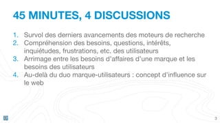 45 MINUTES, 4 DISCUSSIONS
3
1. Survol des derniers avancements des moteurs de recherche
2. Compréhension des besoins, questions, intérêts,
inquiétudes, frustrations, etc. des utilisateurs
3. Arrimage entre les besoins d’affaires d’une marque et les
besoins des utilisateurs
4. Au-delà du duo marque-utilisateurs : concept d’influence sur
le web
 