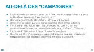 AU-DELÀ DES “CAMPAGNES”
34
● Implication de la marque auprès des influenceurs (commentaires sur leurs
publications, réponses à leurs tweets, etc.)
● Demande de conseils, de citations, etc. aux influenceurs
● Billets invités signés par une marque sur des plateformes externes
● Invitation d’influenceurs identifiés pour créer du contenu sur les
plateformes détenues par une entreprise (blogue, chaîne YouTube, etc.)
● Invitation d’influenceurs à des événements hors-ligne
● Donner contrôle d’une plateforme à un influenceur pour une période de
temps donnée (par exemple, le compte Pinterest d’un client)
 