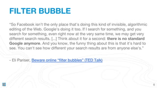 FILTER BUBBLE
6
“So Facebook isn't the only place that's doing this kind of invisible, algorithmic
editing of the Web. Google's doing it too. If I search for something, and you
search for something, even right now at the very same time, we may get very
different search results. [...] Think about it for a second: there is no standard
Google anymore. And you know, the funny thing about this is that it's hard to
see. You can't see how different your search results are from anyone else's.”
- Eli Pariser, Beware online “filter bubbles” (TED Talk)
 