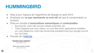 HUMMINGBIRD
7
● Mise à jour majeure de l’algorithme de Google en août 2013
● Emphase sur ce que représente un mot-clé (tel que le comprendrait un
humain)
● Prise en compte d’associations sémantiques et contextuelles
○ Synonymes, mots-clés souvent utilisés ensemble, etc.
○ Type d’appareil que vous utilisez, où vous êtes situé, applications installées
sur votre téléphone, mots-clés recherchés précédemment (sur Google comme
sur YouTube)
● Pouvoir de l’implicite
 