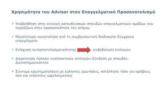 Χρησιμότητα του Advisor στον Επαγγελματικό Προσανατολισμό
 Υποβοήθηση στην επιλογή κατευθύνσεων σπουδών-επαγγελματικών ομάδων που
ταιριάζουν στην προσωπικότητα του ατόμου
 Μεγαλύτερη ικανοποίηση από τη συμβουλευτική διαδικασία-Σύγχρονα
επαγγέλματα
 Ενίσχυση αυτοαποτελεσματικότητας επιβεβαίωση επιλογών
 Διερεύνηση πολλών εναλλακτικών επιλογών-Σύνδεση με σπουδές-
Διεπιστημονικότητα
 Σύντομο ερωτηματολόγιο με εύληπτες ερωτήσεις, κατάλληλο τόσο για εφήβους
όσο και ενήλικους ωφελούμενους
15
 