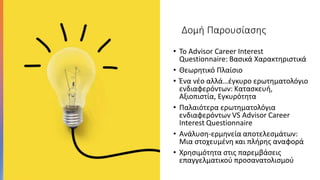 Δομή Παρουσίασης
• Το Advisor Career Interest
Questionnaire: Βασικά Χαρακτηριστικά
• Θεωρητικό Πλαίσιο
• Ένα νέο αλλά…έγκυρο ερωτηματολόγιο
ενδιαφερόντων: Κατασκευή,
Αξιοπιστία, Εγκυρότητα
• Παλαιότερα ερωτηματολόγια
ενδιαφερόντων VS Advisor Career
Interest Questionnaire
• Ανάλυση-ερμηνεία αποτελεσμάτων:
Μια στοχευμένη και πλήρης αναφορά
• Χρησιμότητα στις παρεμβάσεις
επαγγελματικού προσανατολισμού
 