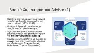 Βασικά Χαρακτηριστικά Advisor (1)
• Βασίζεται στην εδραιωμένη διαχρονικά
τυπολογική θεωρία προσωπικότητας
του J. Holland (1959, 1997)
• Παρέχει βαθμολογίες συνάφειας με
τους 6 τύπους προσωπικότητας
• Αξιολογεί τον βαθμό ενδιαφέροντος
μαθητών/-τριών και φοιτητών/ -τριών
για 18 επαγγελματικές ομάδες.
• Σύντομο ερωτηματολόγιο με έμφαση σε
σύγχρονους επαγγελματικούς κλάδους
και εξειδικεύσεις (π.χ. Αναλυτική
δεδομένων, Τεχνητή Νοημοσύνη)
 