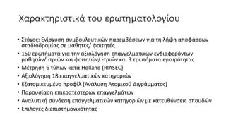 Χαρακτηριστικά του ερωτηματολογίου
• Στόχος: Ενίσχυση συμβουλευτικών παρεμβάσεων για τη λήψη αποφάσεων
σταδιοδρομίας σε μαθητές/ φοιτητές
• 150 ερωτήματα για την αξιολόγηση επαγγελματικών ενδιαφερόντων
μαθητών/ -τριών και φοιτητών/ -τριών και 3 ερωτήματα εγκυρότητας
• Μέτρηση 6 τύπων κατά Holland (RIASEC)
• Αξιολόγηση 18 επαγγελματικών κατηγοριών
• Εξατομικευμένο προφίλ (Ανάλυση Ατομικού Διγράμματος)
• Παρουσίαση επικρατέστερων επαγγελμάτων
• Αναλυτική σύνδεση επαγγελματικών κατηγοριών με κατευθύνσεις σπουδών
• Επιλογές διεπιστημονικότητας
 