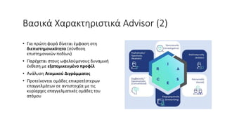 Βασικά Χαρακτηριστικά Advisor (2)
• Για πρώτη φορά δίνεται έμφαση στη
διεπιστημονικότητα (σύνθεση
επιστημονικών πεδίων)
• Παρέχεται στους ωφελούμενους δυναμική
έκθεση με εξατομικευμένο προφίλ
• Ανάλυση Ατομικού Διγράμματος
• Προτείνονται ομάδες επικρατέστερων
επαγγελμάτων σε αντιστοιχία με τις
κυρίαρχες επαγγελματικές ομάδες του
ατόμου
 