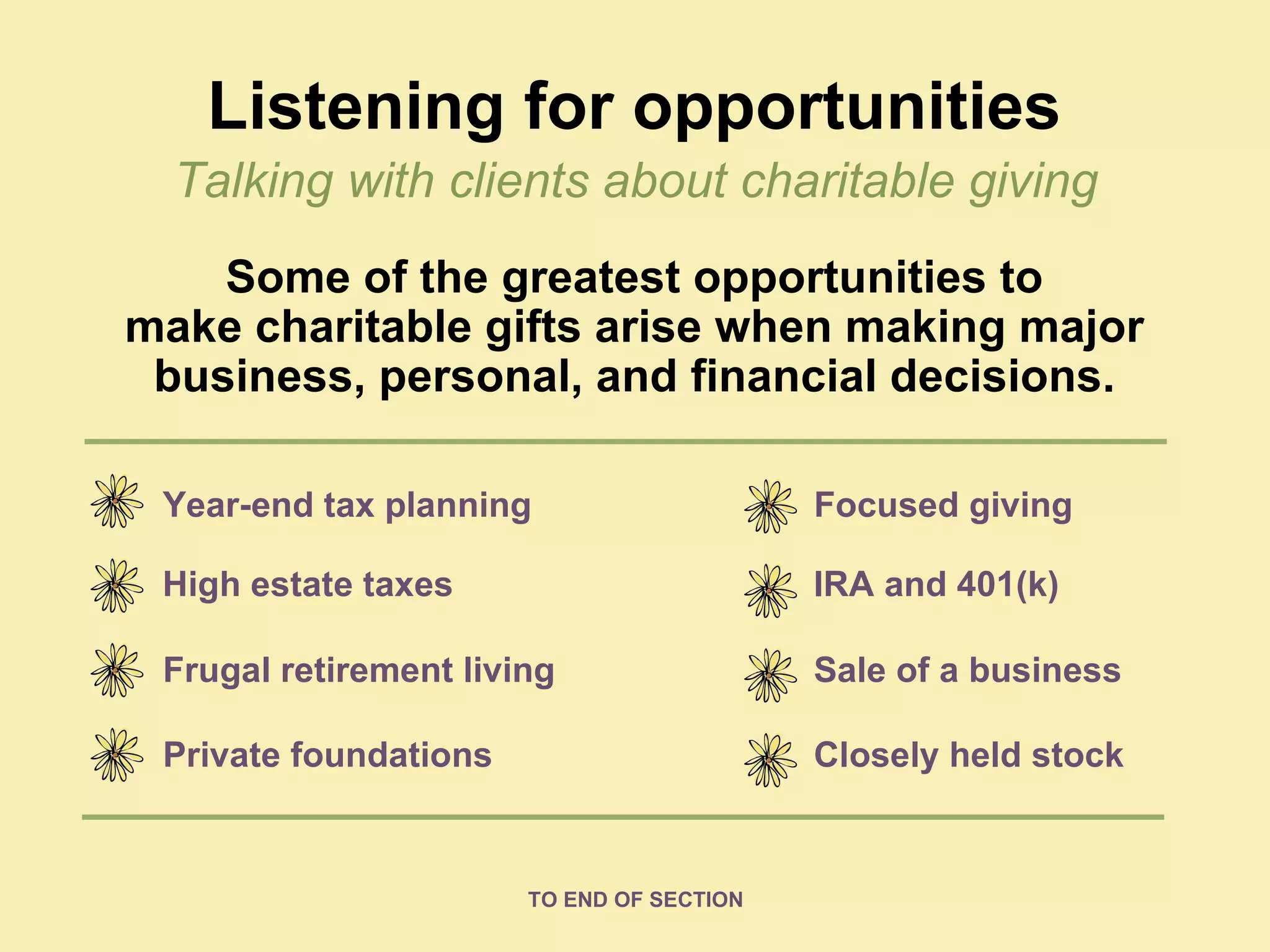 Listening for opportunities Some of the greatest opportunities to make charitable gifts arise when making major business, personal, and financial decisions. Year-end tax planning High estate taxes Frugal retirement living Private foundations Focused giving IRA and 401(k) Sale of a business Closely held stock Talking with clients about charitable giving TO END OF SECTION 