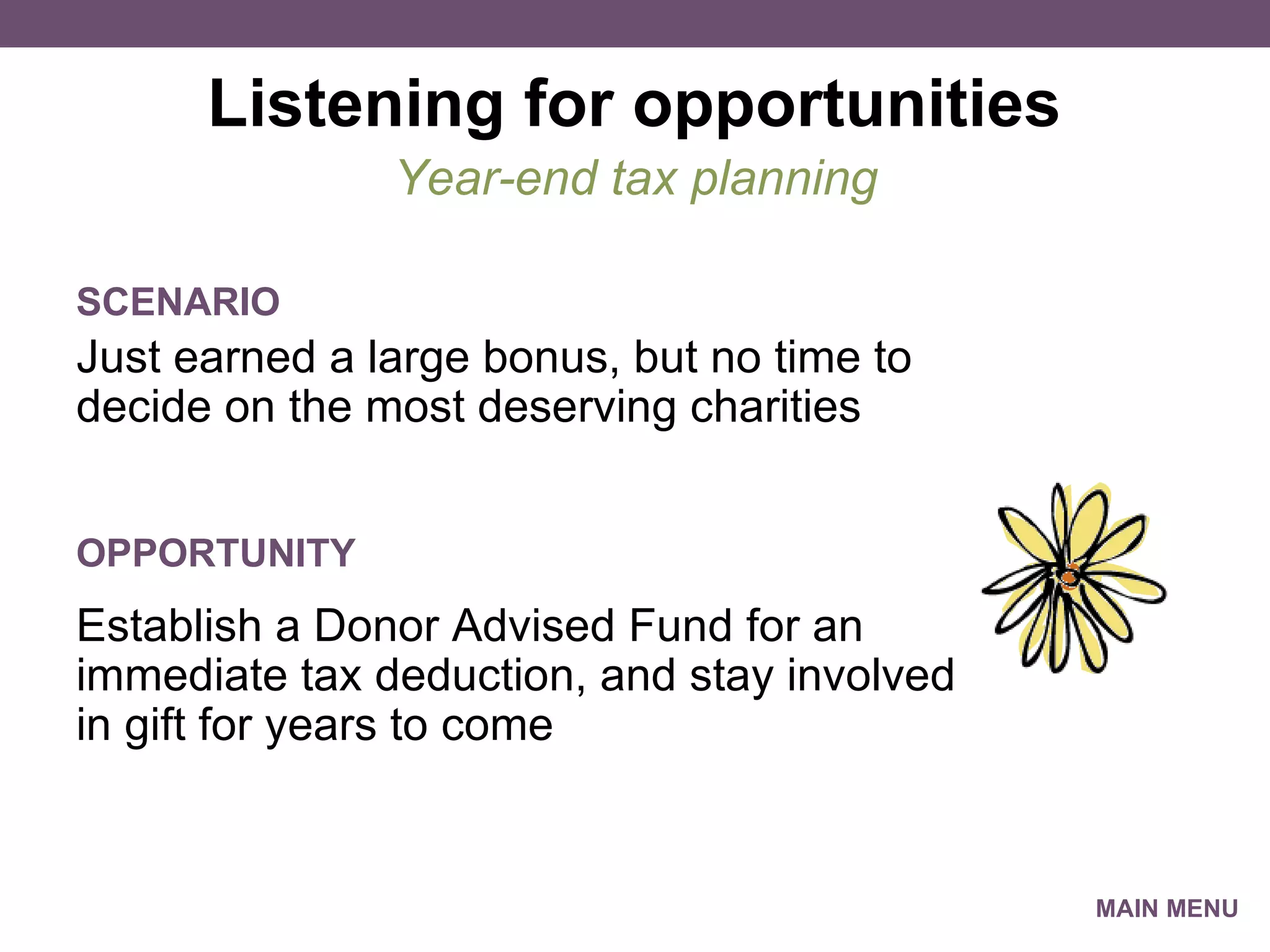 Listening for opportunities Just earned a large bonus, but no time to decide on the most deserving charities Year-end tax planning SCENARIO Establish a Donor Advised Fund for an immediate tax deduction, and stay involved in gift for years to come OPPORTUNITY MAIN MENU 