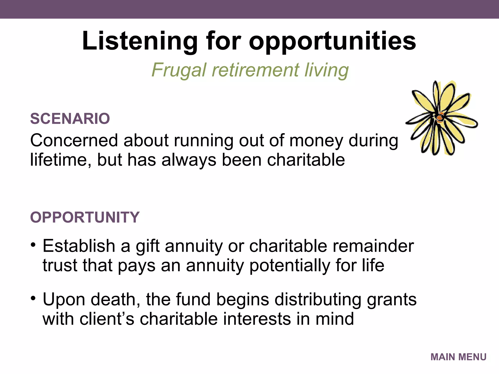 Listening for opportunities Concerned about running out of money during lifetime, but has always been charitable Frugal retirement living SCENARIO Establish a gift annuity or charitable remainder trust that pays an annuity potentially for life Upon death, the fund begins distributing grants with client’s charitable interests in mind OPPORTUNITY MAIN MENU 