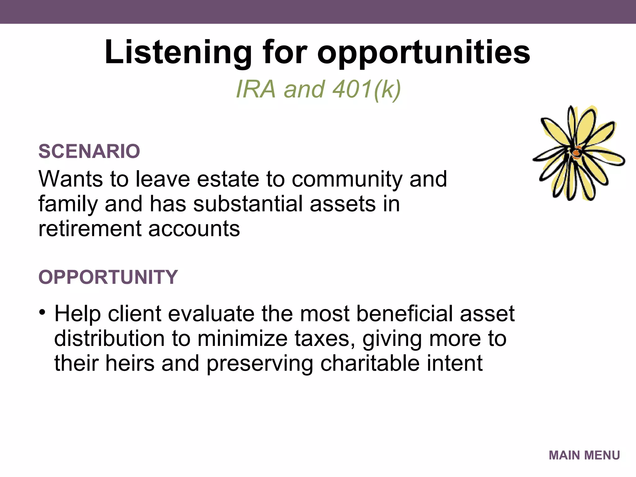 Listening for opportunities Wants to leave estate to community and family and has substantial assets in retirement accounts  IRA and 401(k) SCENARIO Help client evaluate the most beneficial asset distribution to minimize taxes, giving more to their heirs and preserving charitable intent OPPORTUNITY MAIN MENU 