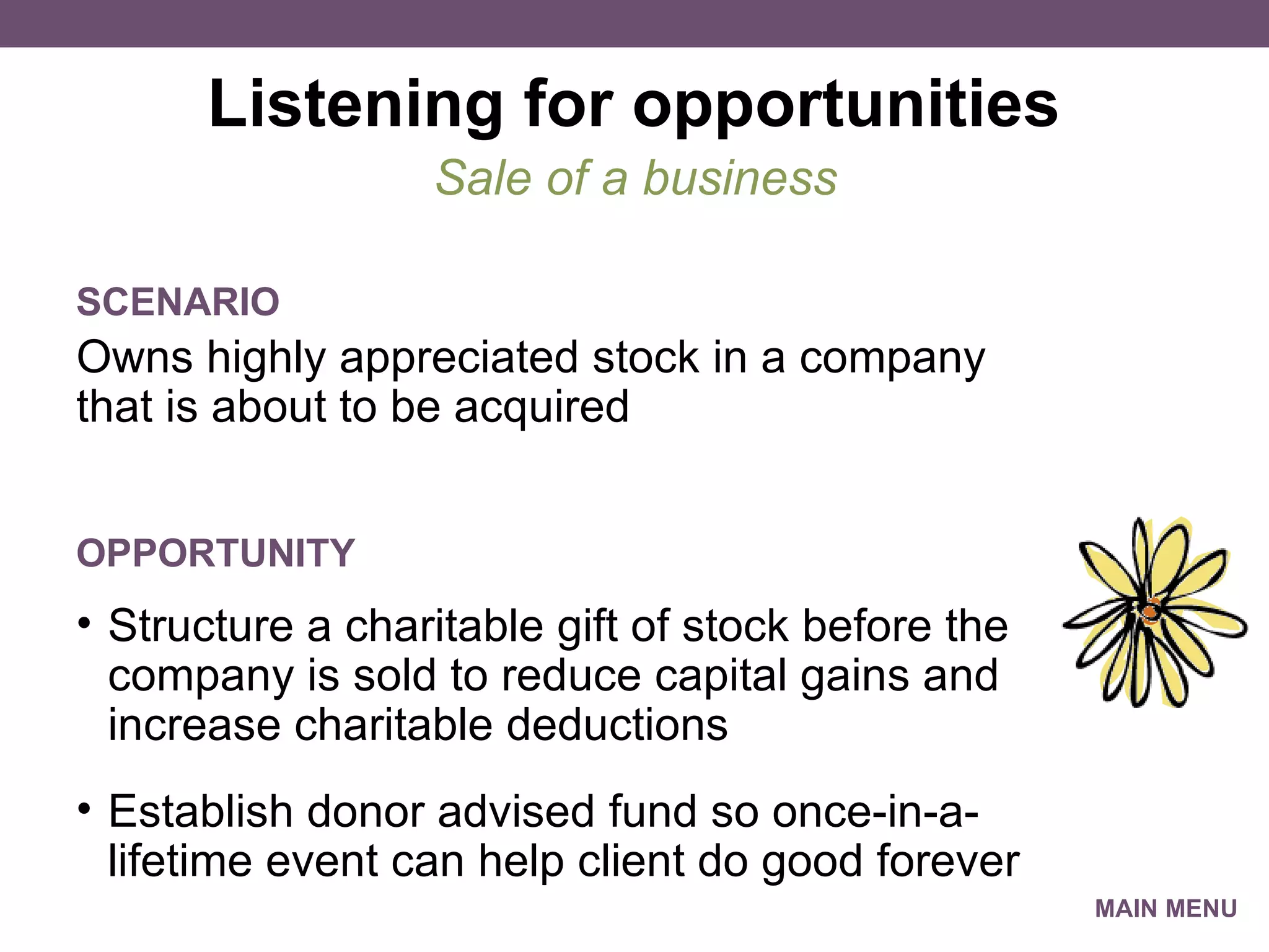 Listening for opportunities Owns highly appreciated stock in a company that is about to be acquired Sale of a business SCENARIO Structure a charitable gift of stock before the company is sold to reduce capital gains and increase charitable deductions Establish donor advised fund so once-in-a-lifetime event can help client do good forever OPPORTUNITY MAIN MENU 