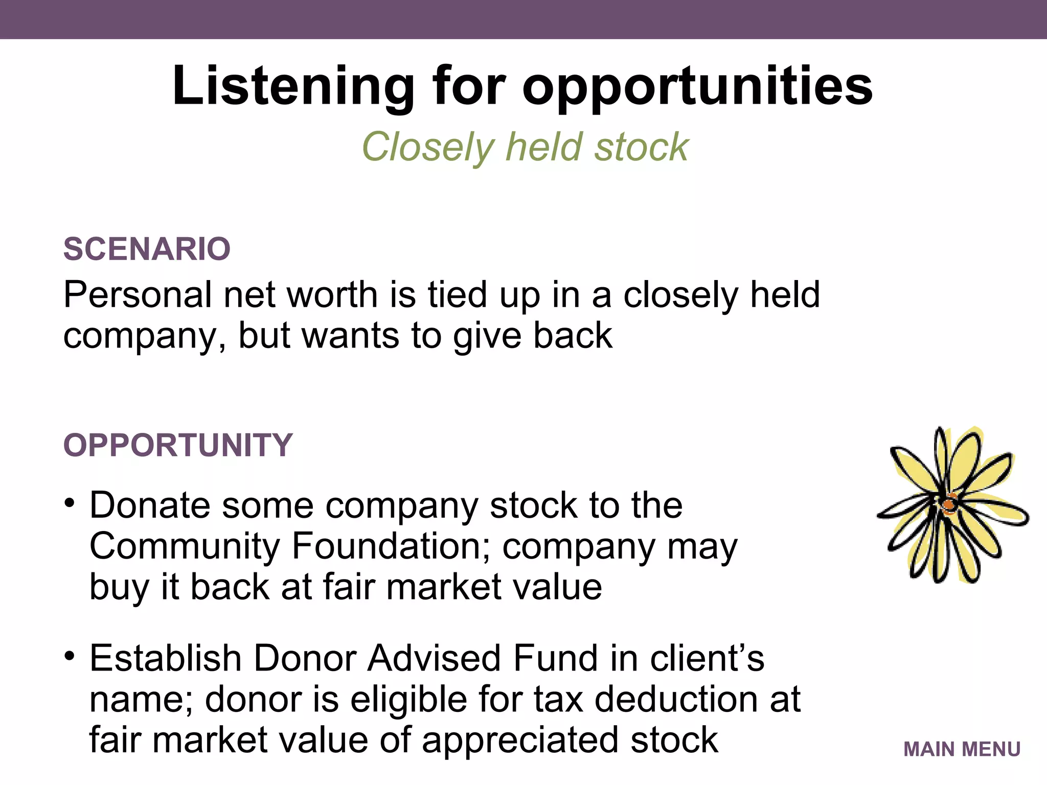 Listening for opportunities Personal net worth is tied up in a closely held company, but wants to give back Closely held stock SCENARIO Donate some company stock to the Community Foundation; company may  buy it back at fair market value Establish Donor Advised Fund in client’s name; donor is eligible for tax deduction at fair market value of appreciated stock OPPORTUNITY MAIN MENU 