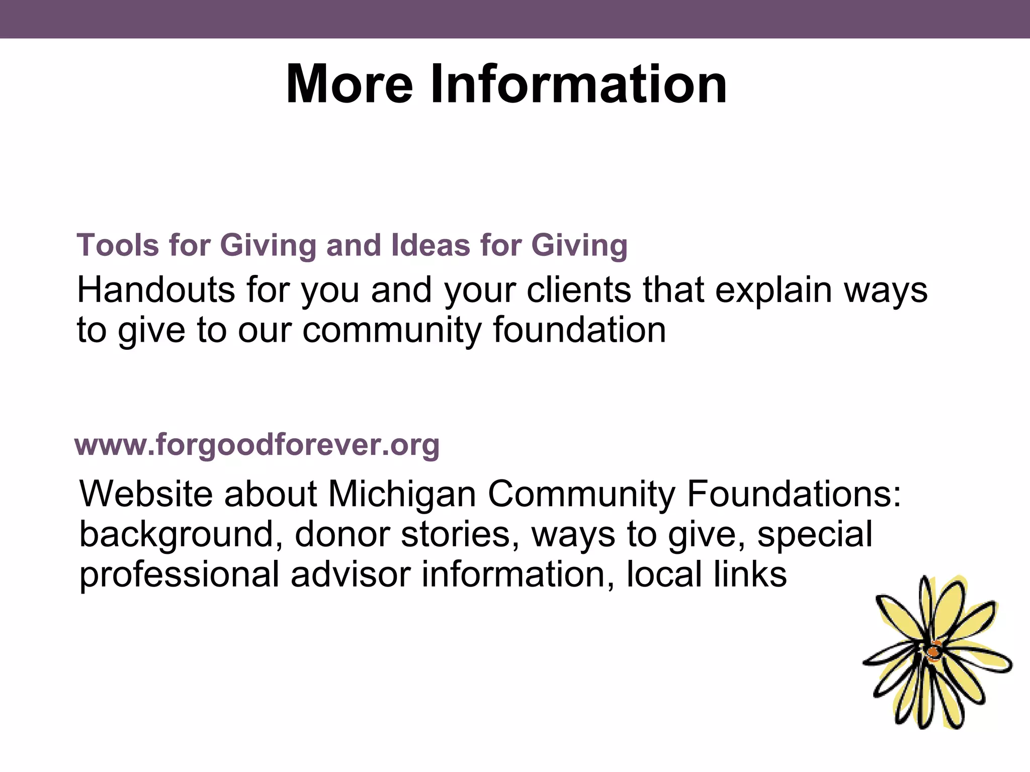More Information  Handouts for you and your clients that explain ways to give to our community foundation Tools for Giving and Ideas for Giving www.forgoodforever.org Website about Michigan Community Foundations: background, donor stories, ways to give, special professional advisor information, local links 
