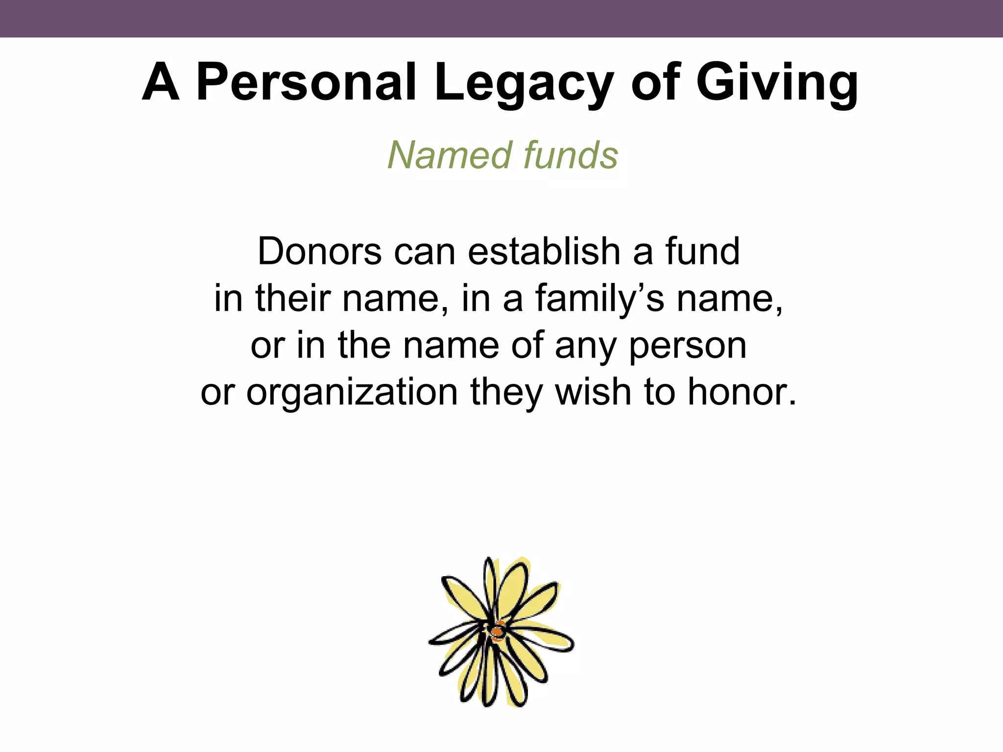 A Personal Legacy of Giving Donors can establish a fund in their name, in a family’s name, or in the name of any person or organization they wish to honor. Named funds 