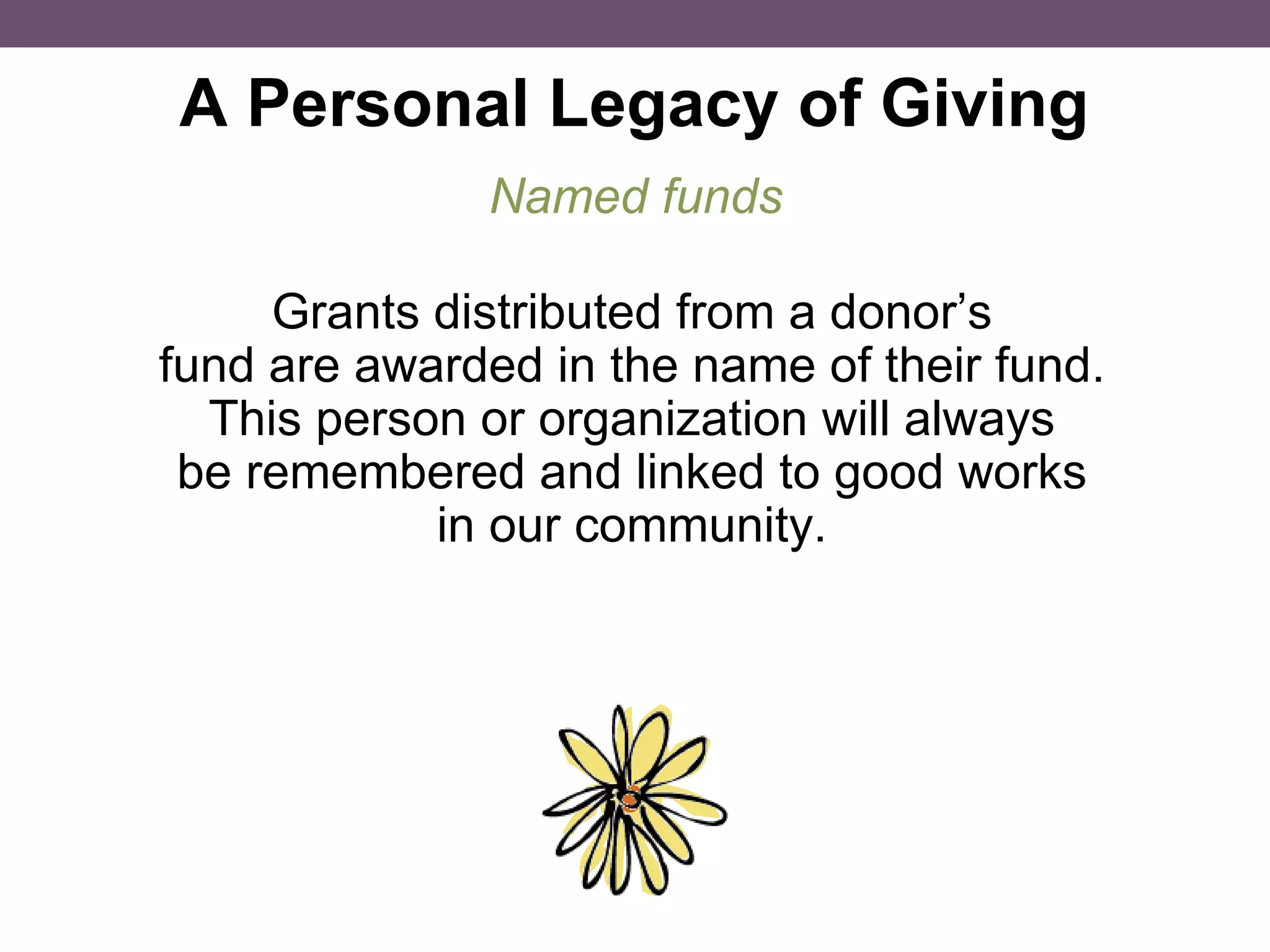 A Personal Legacy of Giving Grants distributed from a donor’s fund are awarded in the name of their fund. This person or organization will always be remembered and linked to good works in our community. Named funds 