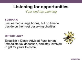 Listening for opportunities Just earned a large bonus, but no time to decide on the most deserving charities Year-end tax planning SCENARIO Establish a Donor Advised Fund for an immediate tax deduction, and stay involved in gift for years to come OPPORTUNITY MAIN MENU 
