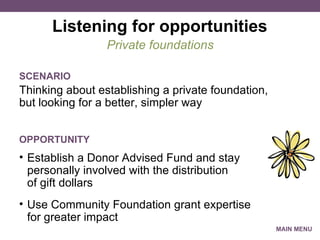 Listening for opportunities Thinking about establishing a private foundation, but looking for a better, simpler way Private foundations SCENARIO Establish a Donor Advised Fund and stay personally involved with the distribution of gift dollars Use Community Foundation grant expertise for greater impact OPPORTUNITY MAIN MENU 