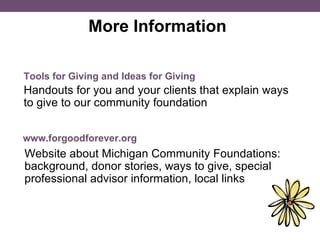 More Information  Handouts for you and your clients that explain ways to give to our community foundation Tools for Giving and Ideas for Giving www.forgoodforever.org Website about Michigan Community Foundations: background, donor stories, ways to give, special professional advisor information, local links 