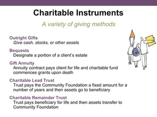 Charitable Instruments A variety of giving methods Outright Gifts  Give cash, stocks, or other assets   Bequests   Designate a portion of a client’s estate  Gift Annuity  Annuity contract pays client for life and charitable fund commences grants upon death Charitable Lead Trust  Trust pays the Community Foundation a fixed amount for a number of years and then assets go to beneficiary  Charitable Remainder Trust  Trust pays beneficiary for life and then assets transfer to Community Foundation 