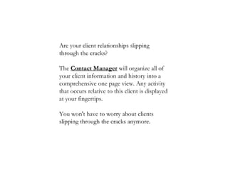 Are your client relationships slipping through the cracks?  The  Contact Manager  will organize all of your client information and history into a comprehensive one page view. Any activity that occurs relative to this client is displayed at your fingertips.  You won't have to worry about clients slipping through the cracks anymore.  