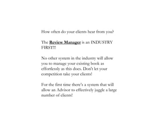 How often do your clients hear from you?  The  Review Manager  is an INDUSTRY FIRST!!!  No other system in the industry will allow you to manage your existing book as effortlessly as this does. Don't let your competition take your clients!  For the first time there’s a system that will allow an Advisor to effectively juggle a large number of clients!  