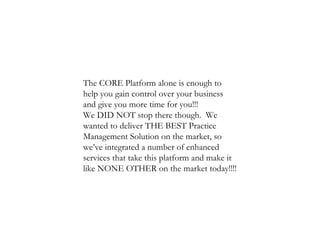 The CORE Platform alone is enough to help you gain control over your business and give you more time for you!!! We DID NOT stop there though.  We wanted to deliver THE BEST Practice Management Solution on the market, so we’ve integrated a number of enhanced services that take this platform and make it like NONE OTHER on the market today!!!! 